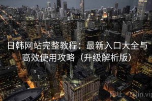 日韩网站完整教程：最新入口大全与高效使用攻略（升级解析版）