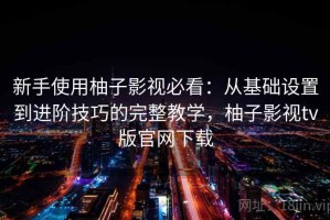 新手使用柚子影视必看：从基础设置到进阶技巧的完整教学，柚子影视tv版官网下载