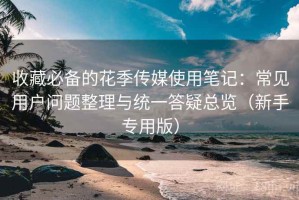 收藏必备的花季传媒使用笔记：常见用户问题整理与统一答疑总览（新手专用版）