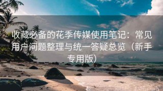 收藏必备的花季传媒使用笔记：常见用户问题整理与统一答疑总览（新手专用版）