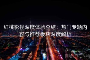 红桃影视深度体验总结：热门专题内容与推荐板块深度解析