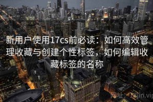 新用户使用17cs前必读：如何高效管理收藏与创建个性标签，如何编辑收藏标签的名称