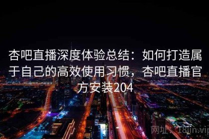 杏吧直播深度体验总结：如何打造属于自己的高效使用习惯，杏吧直播官方安装204