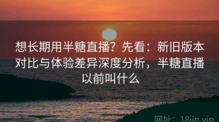 想长期用半糖直播？先看：新旧版本对比与体验差异深度分析，半糖直播以前叫什么