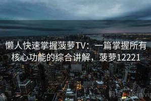 懒人快速掌握菠萝TV：一篇掌握所有核心功能的综合讲解，菠萝12221