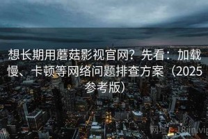 想长期用蘑菇影视官网？先看：加载慢、卡顿等网络问题排查方案（2025参考版）