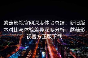 蘑菇影视官网深度体验总结：新旧版本对比与体验差异深度分析，蘑菇影视官方正版下载
