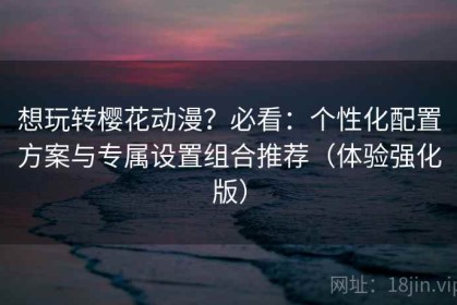 想玩转樱花动漫？必看：个性化配置方案与专属设置组合推荐（体验强化版）