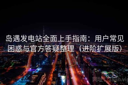 岛遇发电站全面上手指南：用户常见困惑与官方答疑整理（进阶扩展版）