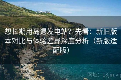想长期用岛遇发电站？先看：新旧版本对比与体验差异深度分析（新版适配版）