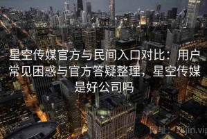 星空传媒官方与民间入口对比：用户常见困惑与官方答疑整理，星空传媒是好公司吗