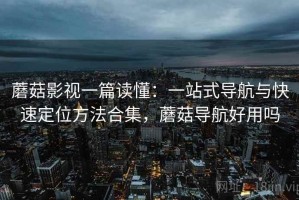 蘑菇影视一篇读懂：一站式导航与快速定位方法合集，蘑菇导航好用吗