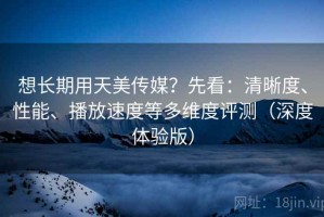 想长期用天美传媒？先看：清晰度、性能、播放速度等多维度评测（深度体验版）