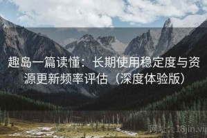 趣岛一篇读懂：长期使用稳定度与资源更新频率评估（深度体验版）