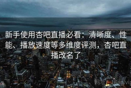 新手使用杏吧直播必看：清晰度、性能、播放速度等多维度评测，杏吧直播改名了