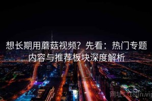 想长期用蘑菇视频？先看：热门专题内容与推荐板块深度解析