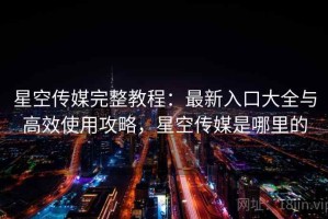 星空传媒完整教程：最新入口大全与高效使用攻略，星空传媒是哪里的