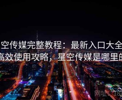 星空传媒完整教程：最新入口大全与高效使用攻略，星空传媒是哪里的