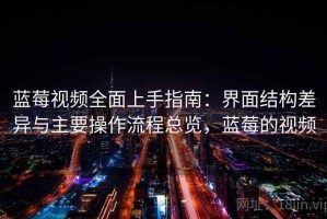 蓝莓视频全面上手指南：界面结构差异与主要操作流程总览，蓝莓的视频