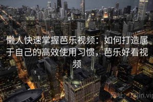 懒人快速掌握芭乐视频：如何打造属于自己的高效使用习惯，芭乐好看视频