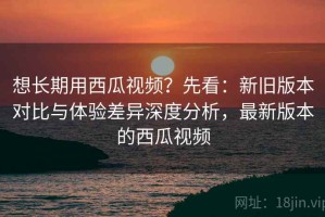 想长期用西瓜视频？先看：新旧版本对比与体验差异深度分析，最新版本的西瓜视频