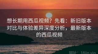 想长期用西瓜视频？先看：新旧版本对比与体验差异深度分析，最新版本的西瓜视频