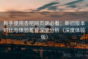 新手使用杏吧网页端必看：新旧版本对比与体验差异深度分析（深度体验版）