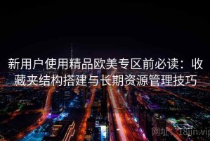 新用户使用精品欧美专区前必读：收藏夹结构搭建与长期资源管理技巧