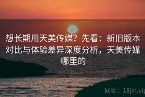 想长期用天美传媒？先看：新旧版本对比与体验差异深度分析，天美传媒哪里的