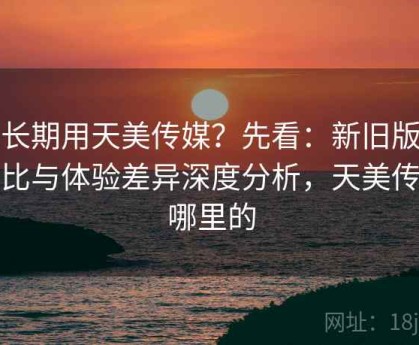 想长期用天美传媒？先看：新旧版本对比与体验差异深度分析，天美传媒哪里的