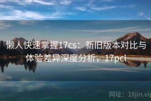 懒人快速掌握17cs：新旧版本对比与体验差异深度分析，17pcl