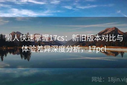 懒人快速掌握17cs：新旧版本对比与体验差异深度分析，17pcl