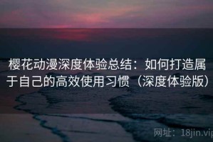 樱花动漫深度体验总结：如何打造属于自己的高效使用习惯（深度体验版）