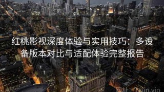 红桃影视深度体验与实用技巧：多设备版本对比与适配体验完整报告