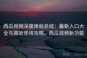 西瓜视频深度体验总结：最新入口大全与高效使用攻略，西瓜视频新功能