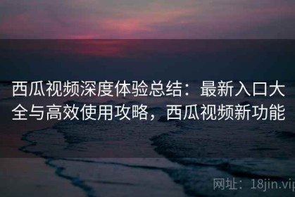 西瓜视频深度体验总结：最新入口大全与高效使用攻略，西瓜视频新功能