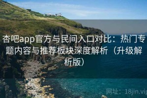 杏吧app官方与民间入口对比：热门专题内容与推荐板块深度解析（升级解析版）