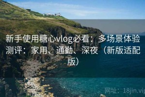 新手使用糖心vlog必看：多场景体验测评：家用、通勤、深夜（新版适配版）