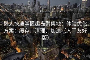 懒人快速掌握趣岛聚集地：体验优化方案：缓存、清理、加速（入门友好版）