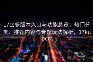 17cs多版本入口与功能总览：热门分类、推荐内容与专题玩法解析，17kupcm