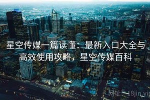 星空传媒一篇读懂：最新入口大全与高效使用攻略，星空传媒百科