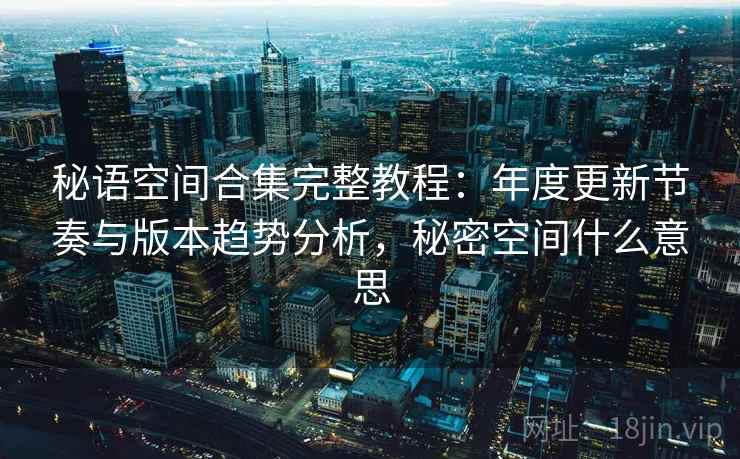 秘语空间合集完整教程：年度更新节奏与版本趋势分析，秘密空间什么意思