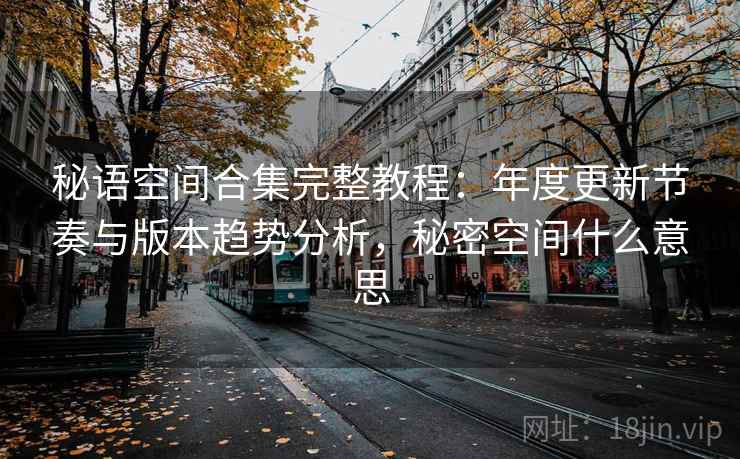 秘语空间合集完整教程：年度更新节奏与版本趋势分析，秘密空间什么意思