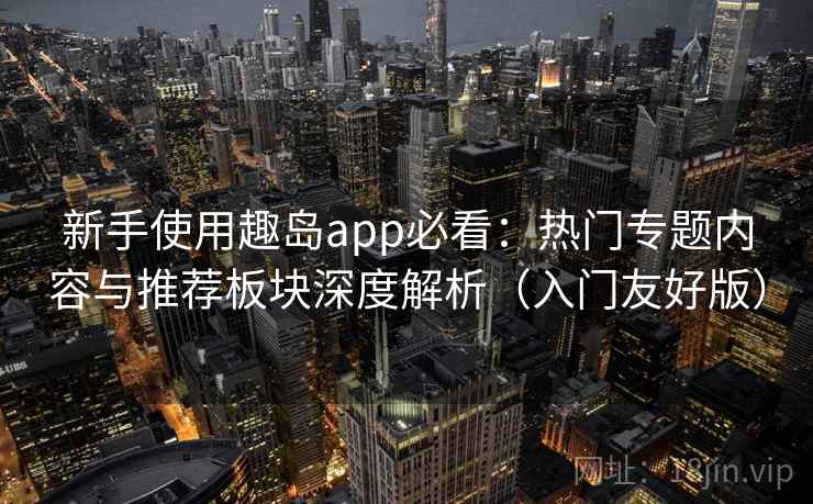 新手使用趣岛app必看：热门专题内容与推荐板块深度解析（入门友好版）
