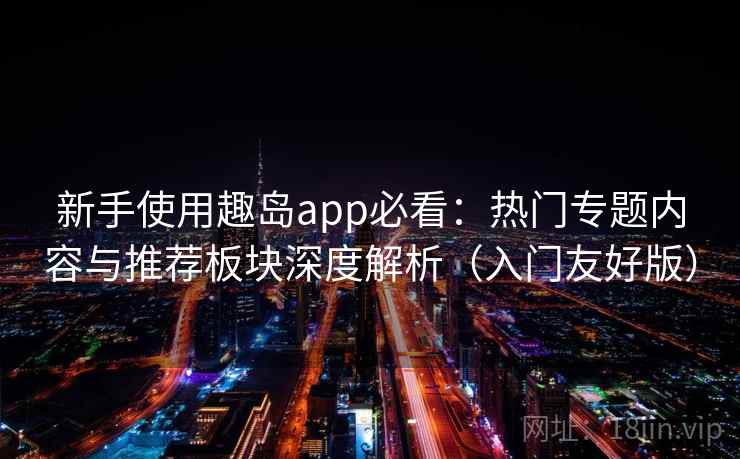 新手使用趣岛app必看：热门专题内容与推荐板块深度解析（入门友好版）