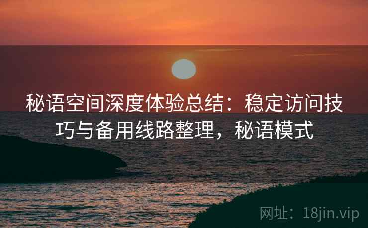 秘语空间深度体验总结：稳定访问技巧与备用线路整理，秘语模式