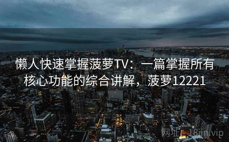 懒人快速掌握菠萝TV：一篇掌握所有核心功能的综合讲解，菠萝12221