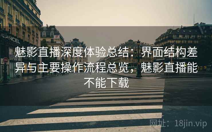 魅影直播深度体验总结：界面结构差异与主要操作流程总览，魅影直播能不能下载