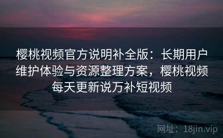 樱桃视频官方说明补全版：长期用户维护体验与资源整理方案，樱桃视频每天更新说万补短视频