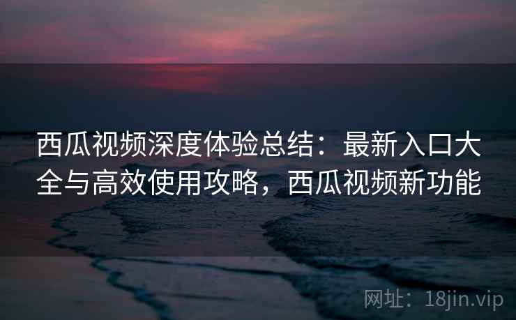 西瓜视频深度体验总结：最新入口大全与高效使用攻略，西瓜视频新功能
